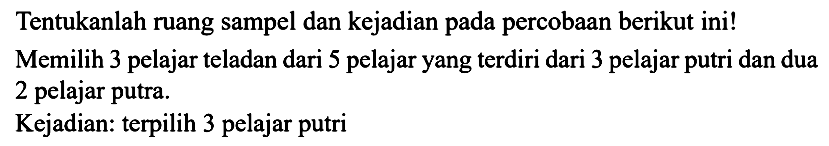 Tentukanlah ruang sampel dan kejadian pada percobaan berikut ini! Memilih 3 pelajar teladan dari 5 pelajar yang terdiri dari 3 pelajar putri dan dua 2 pelajar putra.
Kejadian: terpilih 3 pelajar putri