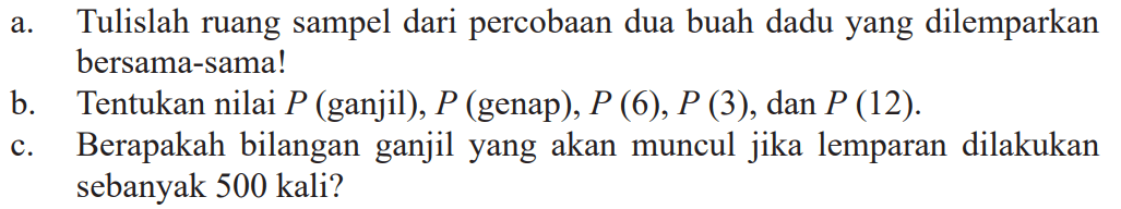 a. Tulislah ruang sampel dari percobaan dua buah dadu yang dilemparkan bersama-sama!
b. Tentukan nilai P (ganjil), P (genap),  P (6), P (3) , dan P (12) .
c. Berapakah bilangan ganjil yang akan muncul jika lemparan dilakukan sebanyak 500 kali?