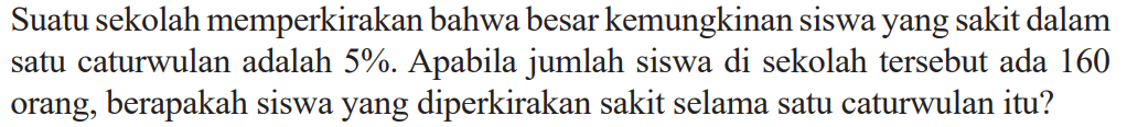 Suatu sekolah memperkirakan bahwa besar kemungkinan siswa yang sakit dalam satu caturwulan adalah 5%. Apabila jumlah siswa di sekolah tersebut ada 160 orang, berapakah siswa yang diperkirakan sakit selama satu caturwulan itu?