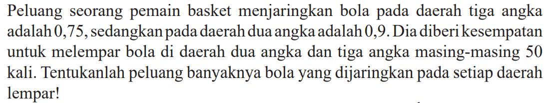 Peluang seorang pemain basket menjaringkan bola pada daerah tiga angka adalah 0,75 , sedangkan pada daerah dua angka adalah 0 ,9. Dia diberi kesempatan untuk melempar bola di daerah dua angka dan tiga angka masing-masing 50 kali. Tentukanlah peluang banyaknya bola yang dijaringkan pada setiap daerah lempar!