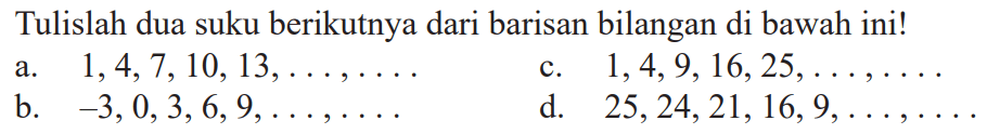 Tulislah dua suku berikutnya dari barisan bilangan di bawah ini! a. 1,4,7,10, 13,...,... c. 1,4,9, 16,25,...,.... b. -3,0,3, 6, 9,...,... d. 25,24,21,16,9,...,... 