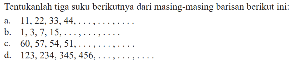 Tentukanlah tiga suku berikutnya dari masing-masing barisan berikut ini: a/ 11,22,33, 44, ........... b. 1,3,7, 15,........ c. 60, 57,54,51,..... d. 123,234,345,456,..........