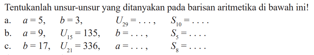 Tentukanlah unsur-unsur yang ditanyakan pada barisan aritmetika di bawah ini! a, a = 5, b = 3, U29=... S10=... b. a = 9, U15=135, b=.... S5=.... c. b = 17, U21=336, a =......, S8=...