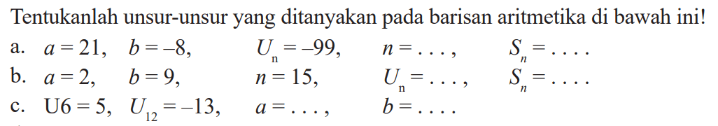 Tentukanlah unsur-unsur yang ditanyakan pada barisan aritmetika di bawah ini! a. a=21. b=-8, Un=-99, n=..., Sn=.... b. a=2, b=9, n=15, Un=..., Sn=..... c. U6=5, U12=-13, a=...., b=.....