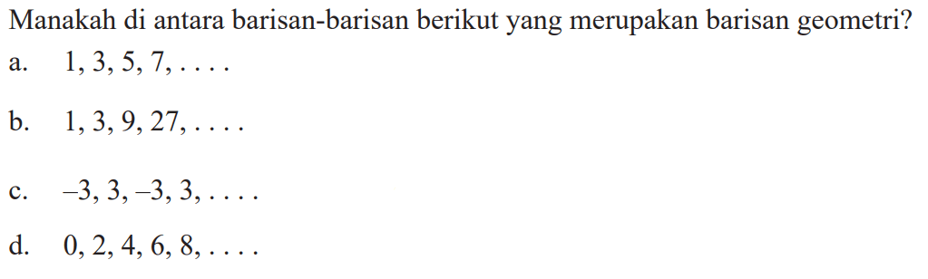 Manakah di antara barisan-barisan berikut yang merupakan barisan geometri? a. 1, 3, 5, 7, .... b. 1, 3, 9, 27, .... c. -3, 3, -3, 3, .... d. 0, 2,. 4, 6, 8, ....