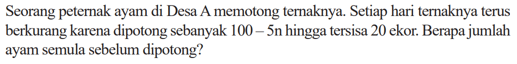 Seorang peternak ayam di Desa A memotong ternaknya. Setiap hari ternaknya terus berkurang karena dipotong sebanyak 100-5n hingga tersisa 20 ekor. Berapa jumlah ayam semula sebelum dipotong?