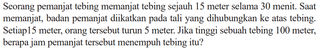 Seorang pemanjat tebing memanjat tebing sejauh 15 meter selama 30 menit. Saat memanjat, badan pemanjat diikatkan pada tali yang dihubungkan ke atas tebing. Setiap 15 meter, orang tersebut turun 5 meter. Jika tinggi sebuah tebing 100 meter, berapa jam pemanjat tersebut menempuh tebing itu?