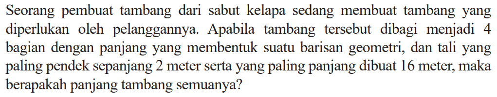 Seorang pembuat tambang dari sabut kelapa sedang membuat tambang yang diperlukan oleh pelanggannya. Apabila tambang tersebut dibagi menjadi 4 bagian dengan panjang yang membentuk suatu barisan geometri, dan tali yang paling pendek sepanjang 2 meter serta yang paling panjang dibuat 16 meter, maka berapakah panjang tambang semuanya?