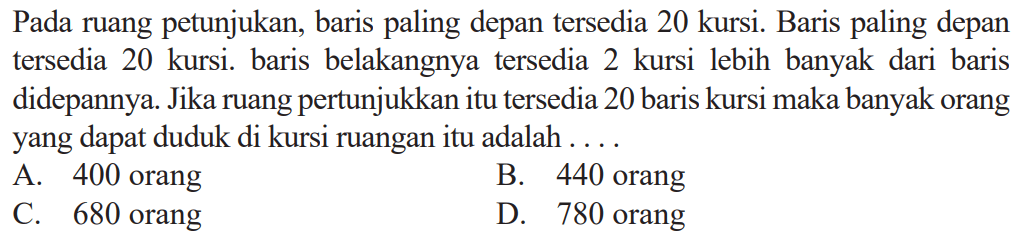 Pada ruang pertunjukan, baris paling depan tersedia 20 kursi. Baris paling depan tersedia 20 kursi. baris belakangnya tersedia 2 kursi lebih banyak dari baris didepannya. Jika ruang pertunjukan itu tersedia 20 baris kursi maka banyak orang yang dapat duduk di kursi ruangan itu adalah .... 