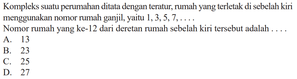 Kompleks suatu perumahan ditata dengan teratur, rumah yang terletak di sebelah kiri menggunakan nomor rumah ganjil, yaitu 1,3,5,7, .... Nomor rumah yang ke-12 dari deretan rumah sebelah kiri tersebut adalah 