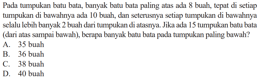 Pada tumpukan batu bata, banyak batu bata paling atas ada 8 buah, tepat di setiap tumpukan di bawahnya ada 10 buah, dan seterusnya setiap tumpukan di bawahnya selalu lebih banyak 2 buah dari tumpukan di atasnya. Jika ada 15 tumpukan batu bata (dari atas sampai bawah), berapa banyak batu bata pada tumpukan paling bawah? 