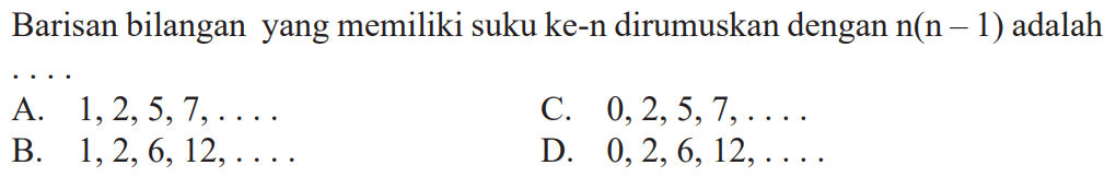 Barisan bilangan yang memiliki suku ke-n dirumuskan dengan n(n-1) adalah A. 1,2,5,7, .....C 0,2,5,7, .... B. 1,2,6,12, ...... D. 0, 2, 6, 12, ......