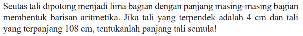 Seutas tali dipotong menjadi lima bagian dengan panjang masing-masing bagian membentuk barisan aritmetika. Jika tali yang terpendek adalah 4 cm dan tali yang terpanjang 108 cm, tentukanlah panjang tali semula!