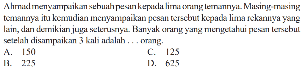 Ahmad menyampaikan sebuah pesan kepada lima orang temannya. Masing-masing temannya itu kemudian menyampaikan pesan tersebut kepada lima rekannya yang lain, dan demikian juga seterusnya. Banyak orang yang mengetahui pesan tersebut setelah disampaikan 3 kali adalah ... orang.
