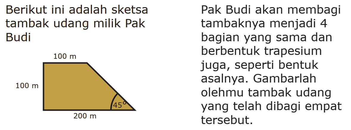  Berikut ini adalah sketsa Pak Budi akan membagi tambak udang milik Pak tambaknya menjadi 4 Budi bagian yang sama dan berbentuk trapesium juga, seperti bentuk asalnya. Gambarlah olehmu tambak udang yang telah dibagi empat tersebut.  100 m 100 m 200 m 45