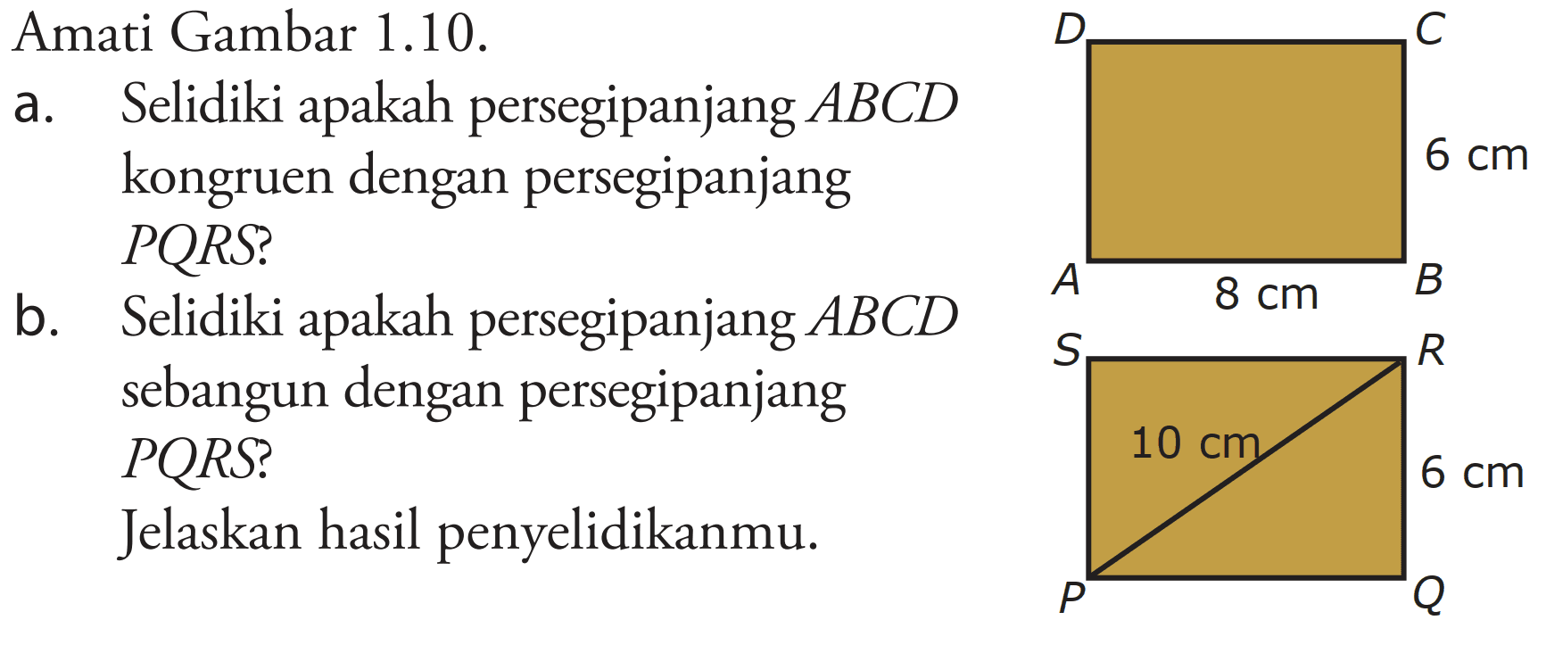 Amati Gambar  1.10 .
a. Selidiki apakah persegipanjang  A B C D  kongruen dengan persegipanjang PQRS?
b. Selidiki apakah persegipanjang  A B C D  sebangun dengan persegipanjang PQRS? Jelaskan hasil penyelidikanmu.

D C 6 cm A 8 cm B S R 10 cm 6 cm P Q