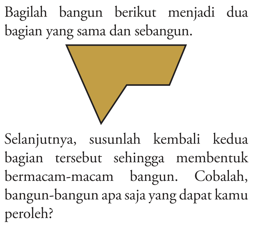 Bagilah bangun berikut menjadi dua bagian yang sama dan sebangun. Selanjutnya, susunlah kembali kedua bagian tersebut sehingga membentuk bermacam-macam bangun. Cobalah, bangun-bangun apa saja yang dapat kamu peroleh?