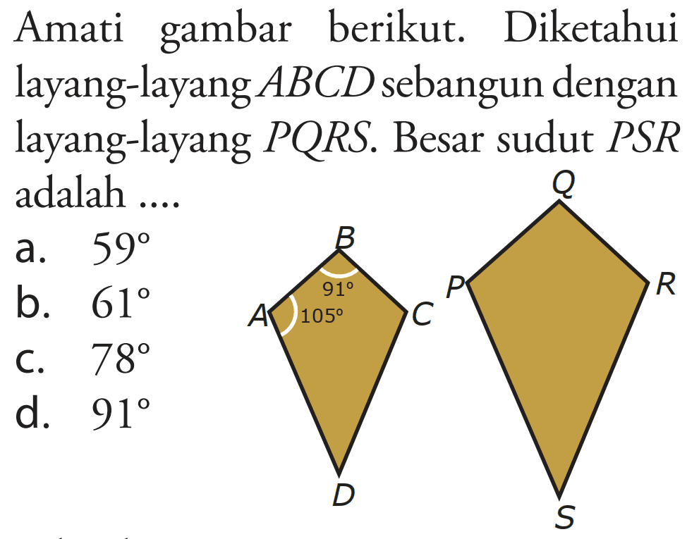 Amati gambar berikut. Diketahui layang-layang ABCD sebangun dengan layang-layang PQRS. Besar sudut PSR adalah .... 
B 91 A 105 C D 
Q P R S