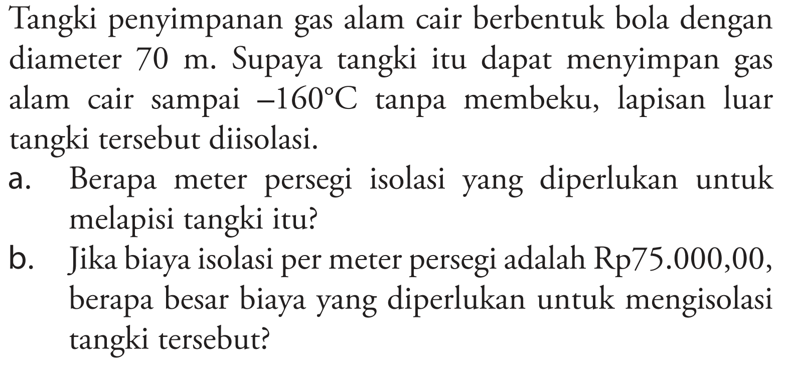 Tangki penyimpanan gas alam cair berbentuk bola dengan diameter 70 m. Supaya tangki itu dapat menyimpan gas alam cair sampai -160 C tanpa membeku, lapisan luar tangki tersebut diisolasi.
a. Berapa meter persegi isolasi yang diperlukan untuk melapisi tangki itu?
b. Jika biaya isolasi per meter persegi adalah Rp75.000,00, berapa besar biaya yang diperlukan untuk mengisolasi tangki tersebut?