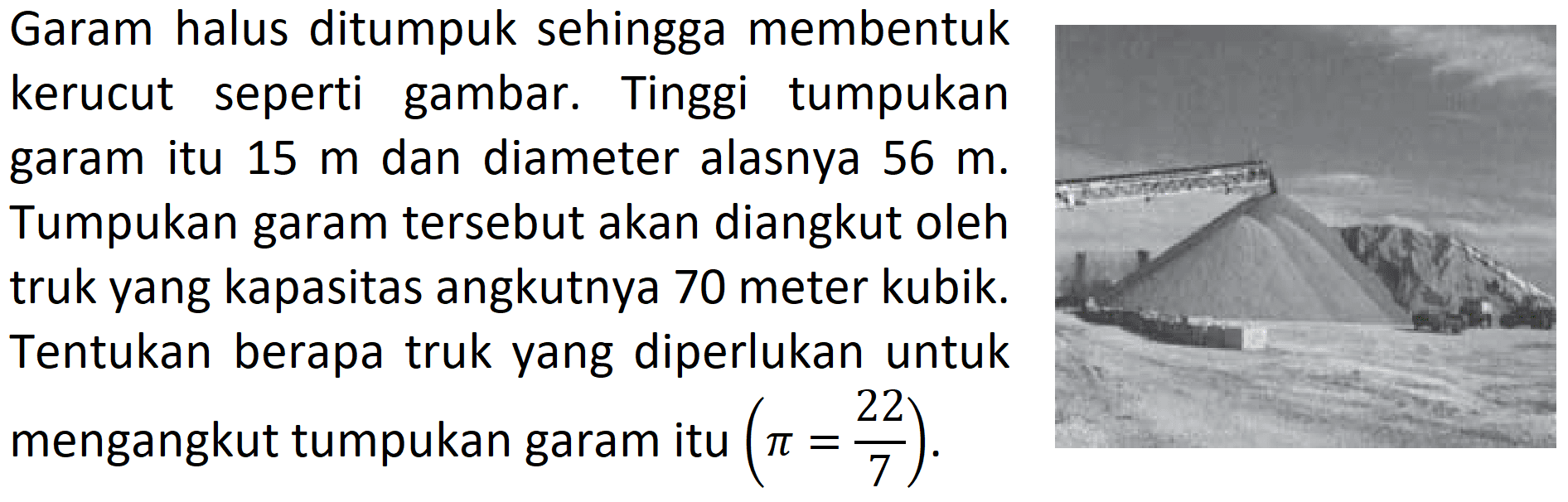 Garam halus ditumpuk sehingga membentuk kerucut seperti gambar. Tinggi tumpukan garam itu  15 m  dan diameter alasnya  56 m . Tumpukan garam tersebut akan diangkut oleh truk yang kapasitas angkutnya 70 meter kubik. Tentukan berapa truk yang diperlukan untuk mengangkut tumpukan garam itu  (pi=22/7).
(tumpukkan garam)