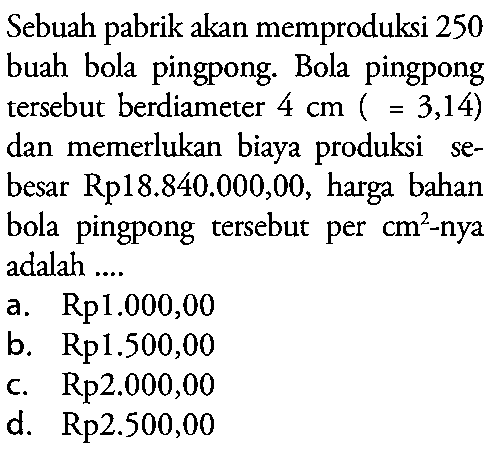 Sebuah pabrik akan memproduksi 250 buah bola pingpong. Bola pingpong tersebut berdiameter 4 cm(pi = 3,14) dan memerlukan biaya produksi sebesar Rp18.840.000,00, harga bahan bola pingpong tersebut per cm^2 - nya adalah ....