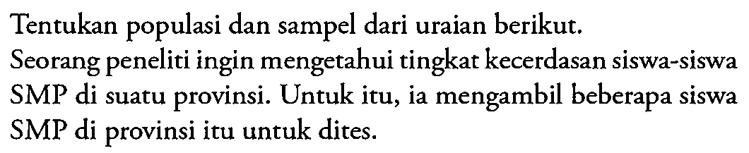 Tentukan populasi dan sampel dari uraian berikut. 
Seorang peneliti ingin mengetahui tingkat kecerdasan siswa-siswa SMP di suatu provinsi. Untuk itu, ia mengambil beberapa siswa SMP di provinsi itu untuk dites.