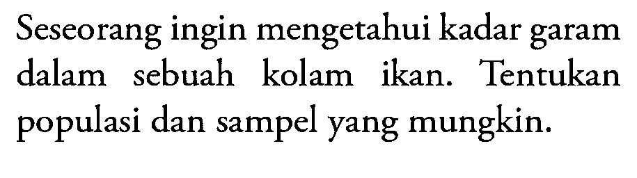 Seseorang ingin mengetahui kadar garam dalam sebuah kolam ikan. Tentukan populasi dan sampel yang mungkin.