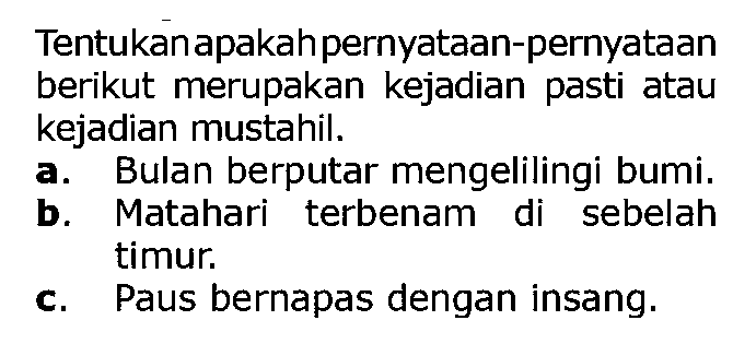 Tentukan apakah pernyataan-pernyataan berikut merupakan kejadian pasti atau kejadian mustahil.
a. Bulan berputar mengelilingi bumi.
b. Matahari terbenam di sebelah timur.
c. Paus bernapas dengan insang.