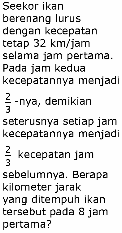 Seekor ikan
berenang lurus
dengan kecepatan
tetap  32 km / jam 
selama jam pertama.
Pada jam kedua
kecepatannya menjadi
 (2)/(3) -nya, demikian
seterusnya setiap jam
kecepatannya menjadi
 (2)/(3)  kecepatan jam
sebelumnya. Berapa
kilometer jarak
yang ditempuh ikan
tersebut pada 8 jam
pertama?