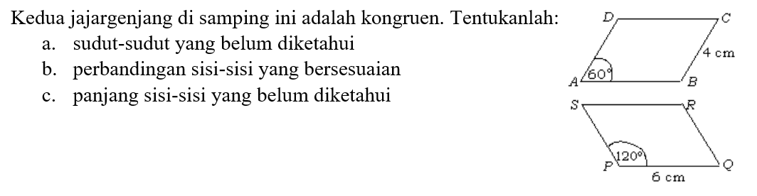 Kedua jajargenjang di samping ini adalah kongruen. Tentukanlah:
a. sudut-sudut yang belum diketahui
b. perbandingan sisi-sisi yang bersesuaian
c. panjang sisi-sisi yang belum diketahui
ABCD 4 cm 60
PQRS 6 cm 120