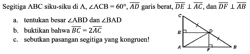 Segitiga  ABC  siku-siku di  A, sudut ACB=60, AD garis berat,  DE tegak lurus AC, dan DF tegak lurus AB 
a. tentukan besar  sudut ABD  dan  sudut BAD 
b. buktikan bahwa BC =2 AC 
c. sebutkan pasangan segitiga yang kongruen!
A B C D E F