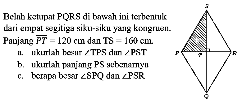 Belah ketupat PQRS di bawah ini terbentuk dari empat segitiga siku-siku yang kongruen. Panjang  PT = 120 cm dan TS = 160 cm.
a. ukurlah besar sudut TPS dan sudut PST
b. ukurlah panjang PS sebenarnya
c. berapa besar sudut SPQ dan sudut PSR 