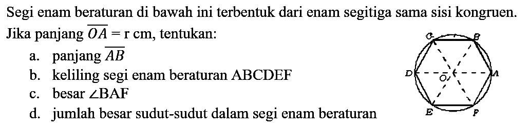 Segi enam beraturan di bawah ini terbentuk dari enam segitiga sama sisi kongruen. Jika panjang  OA = r cm , tentukan:
a. panjang AB
b. keliling segi enam beraturan ABCDEF 
c. besar  sudut BAF 
d. jumlah besar sudut-sudut dalam segi enam beraturan
A B C D E F O