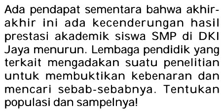 Ada pendapat sementara bahwa akhirakhir ini ada kecenderungan hasil prestasi akademik siswa SMP di DKI Jaya menurun. Lembaga pendidik yang terkait mengadakan suatu penelitian untuk membuktikan kebenaran dan mencari sebab-sebabnya. Tentukan populasi dan sampelnya!