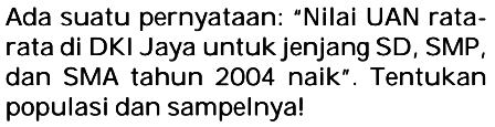 Ada suatu pernyataan: "Nilai UAN ratarata di DKI Jaya untuk jenjang SD, SMP, dan SMA tahun 2004 naik". Tentukan populasi dan sampelnya!