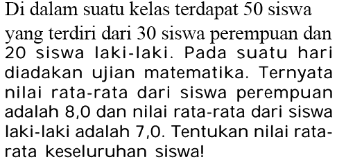 Di dalam suatu kelas terdapat 50 siswa yang terdiri dari 30 siswa perempuan dan 20 siswa laki-Iaki. Pada suatu hari diadakan ujian matematika. Ternyata nilai rata-rata dari siswa perempuan adalah 8,0 dan nilai rata-rata dari siswa laki-laki adalah 7,0. Tentukan nilai rata-rata keseluruhan siswa!