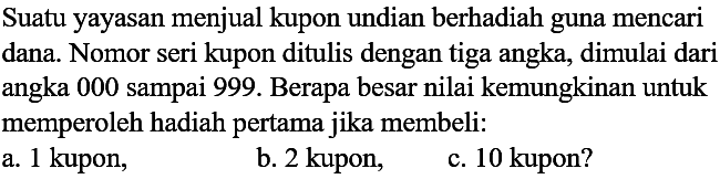 Suatu yayasan menjual kupon undian berhadiah guna mencari dana. Nomor seri kupon ditulis dengan tiga angka, dimulai dari angka 000 sampai 999 . Berapa besar nilai kemungkinan untuk memperoleh hadiah pertama jika membeli:
a. 1 kupon,
b. 2 kupon,
c. 10 kupon?