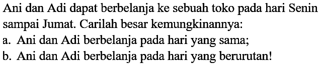 Ani dan Adi dapat berbelanja ke sebuah toko pada hari Senin sampai Jumat. Carilah besar kemungkinannya:
a. Ani dan Adi berbelanja pada hari yang sama;
b. Ani dan Adi berbelanja pada hari yang berurutan!