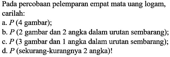 Pada percobaan pelemparan empat mata uang logam, carilah: 
a. P (4 gambar); 
b. P (2 gambar dan 2 angka dalam urutan sembarang); 
c. P (3 gambar dan 1 angka dalam urutan sembarang); 
d. P (sekurang-kurangnya 2 angka)!