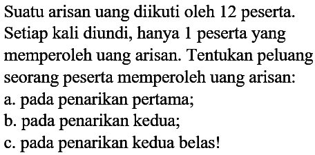 Suatu arisan uang diikuti oleh 12 peserta. Setiap kali diundi, hanya 1 peserta yang memperoleh uang arisan. Tentukan peluang seorang peserta memperoleh uang arisan: 
a. pada penarikan pertama; 
b. pada penarikan kedua; 
c. pada penarikan kedua belas!