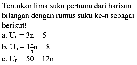 Tentukan lima suku pertama dari barisan bilangan dengan rumus suku ke-n sebagai berikut! a. Un=3n+5 b. Un=1 1/3 n+8 c. Un=50-12n