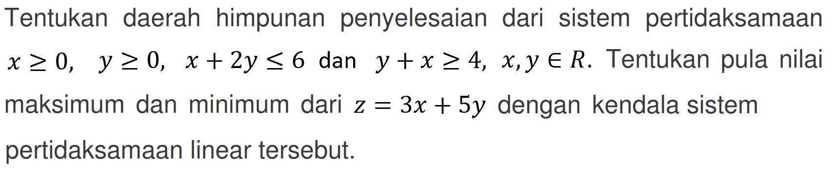 Tentukan daerah himpunan penyelesaian dari sistem pertidaksamaan x>=0, y>=0, x+2y<=6 dan y+x>=4, x,y e R. Tentukan pula nilai maksimum dan minimum dari z=3x+5y dengan kendala sistem pertidaksamaan linear tersebut.