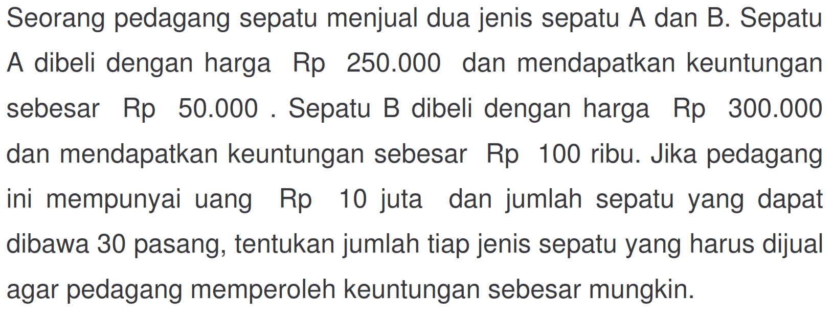 Seorang pedagang sepatu menjual dua jenis sepatu A dan B. Sepatu A dibeli dengan harga Rp 250.000 dan mendapatkan keuntungan sebesar Rp 50.000. Sepatu B dibeli dengan harga Rp 300.000 dan mendapatkan keuntungan sebesar Rp 100 ribu. Jika pedagang ini mempunyai uang Rp 10 juta dan jumlah sepatu yang dapat dibawa 30 pasang, tentukan jumlah tiap jenis sepatu yang harus dijual agar pedagang memperoleh keuntungan sebesar mungkin.