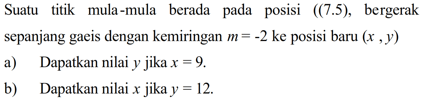 Suatu titik mula-mula berada pada posisi ((7.5), bergerak sepanjang gaeis dengan kemiringan  m=-2  ke posisi baru  (x, y) 
a) Dapatkan nilai y jika  x= 9 .
b) Dapatkan nilai x jika  y= 12 .