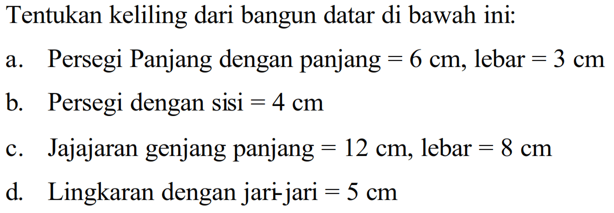 Tentukan keliling dari bangun datar di bawah ini:a. Persegi Panjang dengan panjang  =6 cm , lebar  =3 cm b. Persegi dengan sisi  =4 cm c. Jajajaran genjang panjang  =12 cm , lebar  =8 cm d. Lingkaran dengan jari jari  =5 cm 