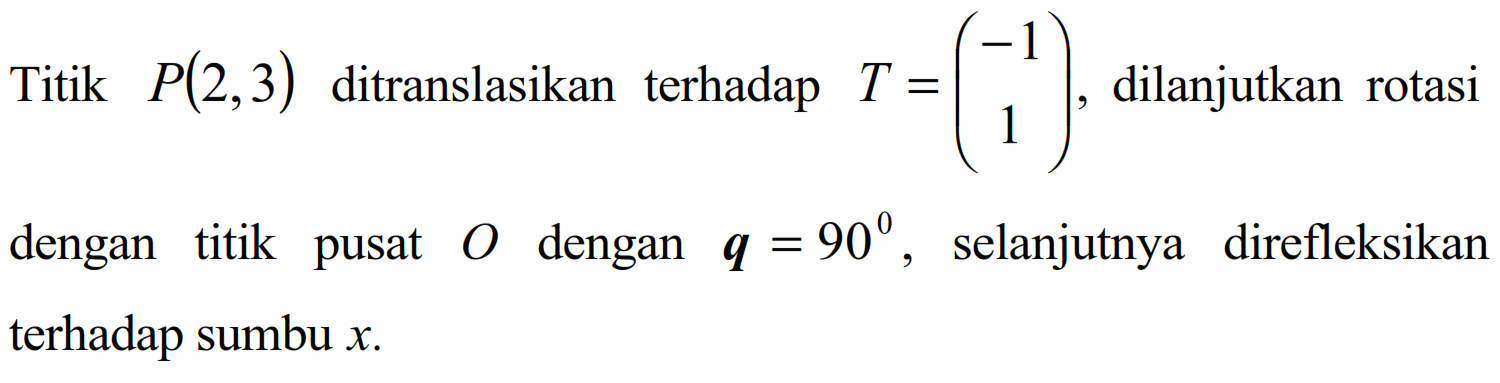 Titik P(2,3) ditranslasikan terhadap T=(1-1), dilanjutkan rotasi dengan titik pusat O dengan q=90, selanjutnya direfleksikan terhadap sumbu x.