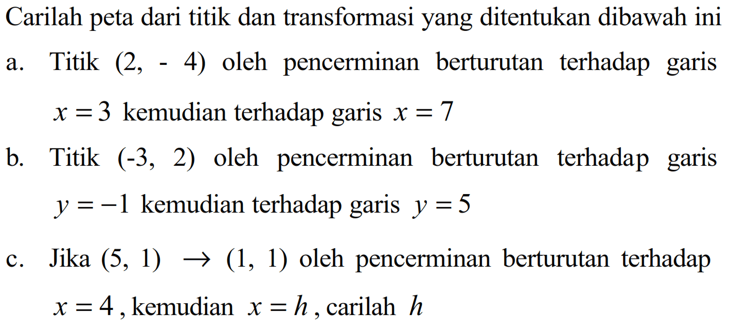 Carilah peta dari titik dan transformasi yang ditentukan dibawah ini a. Titik (2, -4) oleh pencerminan berturutan terhadap garis x=3 kemudian terhadap garis x=7 b. Titik (-3,2) oleh pencerminan berturutan terhadap garis y=-1 kemudian terhadap garis y=5 c. Jika (5, 1) -> (1, 1) oleh pencerminan berturutan terhadap x=4, kemudian x=h , carilah h