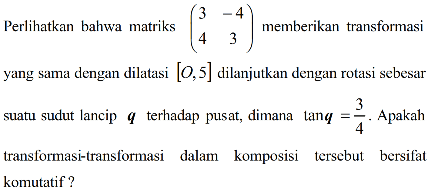 Perlihatkan bahwa matriks (3 -4 4 3) memberikan transformasi yang sama dengan dilatasi [O, 5] dilanjutkan dengan rotasi sebesar suatu sudut lancip terhadap pusat, dimana tanq = 3/4. Apakah transformasi-transformasi dalam komposisi tersebut bersifat komutatif ?