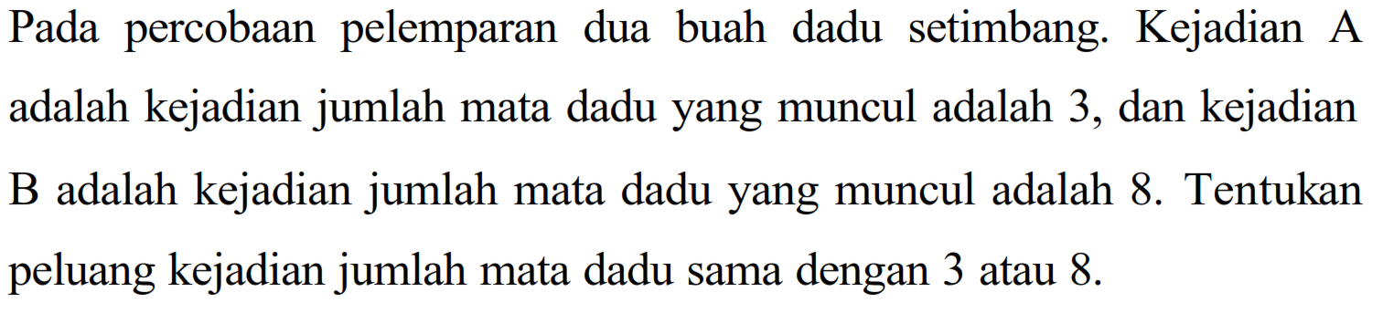 Pada percobaan pelemparan dua buah dadu setimbang. Kejadian A adalah kejadian jumlah mata dadu yang muncul adalah 3, dan kejadian B adalah kejadian jumlah mata dadu yang muncul adalah 8. Tentukan peluang kejadian jumlah mata dadu sama dengan 3 atau 8. 