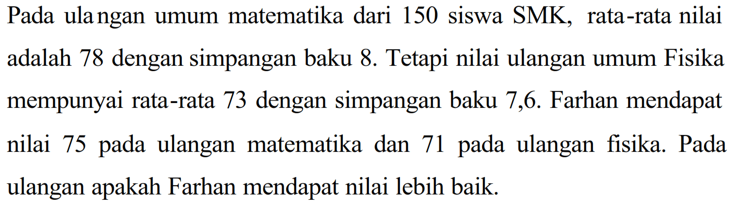 Pada ulangan umum matematika dari 150 siswa SMK, rata-rata nilai adalah 78 dengan simpangan baku 8. Tetapi nilai ulangan umum Fisika mempunyai rata-rata 73 dengan simpangan baku 7,6. Farhan mendapat nilai 75 pada ulangan matematika dan 71 pada ulangan fisika Pada ulangan apakah Farhan mendapat nilai lebih baik.